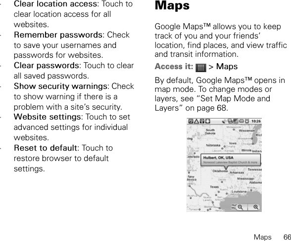 Maps      66•Clear location access: Touch to clear location access for all websites.•Remember passwords: Check to save your usernames and passwords for websites.•Clear passwords: Touch to clear all saved passwords.•Show security warnings: Check to show warning if there is a problem with a site’s security.•Website settings: Touch to set advanced settings for individual websites.•Reset to default: Touch to restore browser to default settings.MapsGoogle Maps™ allows you to keep track of you and your friends’ location, find places, and view traffic and transit information.Access it:  &gt; MapsBy default, Google Maps™ opens in map mode. To change modes or layers, see “Set Map Mode and Layers” on page 68.