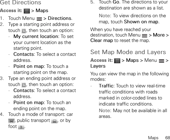 Maps      68Get DirectionsAccess it:  &gt; Maps1. Touch Menu   &gt; Directions.2. Type a starting point address or touch  , then touch an option:•My current location: To set your current location as the starting point.•Contacts: To select a contact address.•Point on map: To touch a starting point on the map.3. Type an ending point address or touch  , then touch an option:•Contacts: To select a contact address.•Point on map: To touch an ending point on the map.4. Touch a mode of transport: car , public transport  , or by foot .5. Touch Go. The directions to your destination are shown as a list.Note: To view directions on the map, touch Shown on map.When you have reached your destination, touch Menu   &gt; More &gt; Clear map to reset the map.Set Map Mode and LayersAccess it:  &gt; Maps &gt; Menu   &gt; LayersYou can view the map in the following modes:•Traffic: Touch to view real-time traffic conditions with roads marked in color-coded lines to indicate traffic conditions.Note: May not be available in all areas.