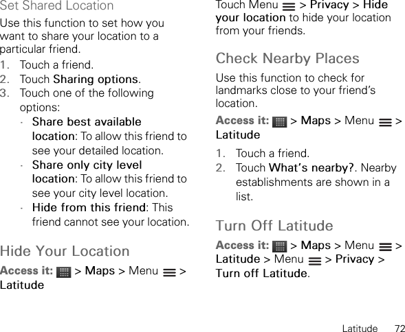 Latitude      72Set Shared LocationUse this function to set how you want to share your location to a particular friend.1. Touch a friend.2. Touch Sharing options.3. Touch one of the following options:•Share best available location: To allow this friend to see your detailed location.•Share only city level location: To allow this friend to see your city level location.•Hide from this friend: This friend cannot see your location.Hide Your LocationAccess it:  &gt; Maps &gt; Menu   &gt; LatitudeTouch Menu   &gt; Privacy &gt; Hide your location to hide your location from your friends.Check Nearby PlacesUse this function to check for landmarks close to your friend’s location.Access it:  &gt; Maps &gt; Menu   &gt; Latitude1. Touch a friend.2. Touch What’s nearby?. Nearby establishments are shown in a list.Turn Off LatitudeAccess it:  &gt; Maps &gt; Menu   &gt; Latitude &gt; Menu   &gt; Privacy &gt; Turn off Latitude.