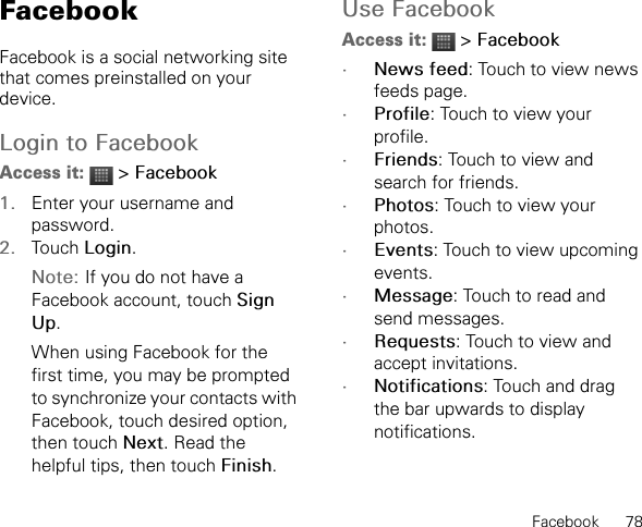 Facebook      78FacebookFacebook is a social networking site that comes preinstalled on your device.Login to FacebookAccess it:  &gt; Facebook1. Enter your username and password.2. Touch Login.Note: If you do not have a Facebook account, touch Sign Up.When using Facebook for the first time, you may be prompted to synchronize your contacts with Facebook, touch desired option, then touch Next. Read the helpful tips, then touch Finish.Use FacebookAccess it:  &gt; Facebook•News feed: Touch to view news feeds page.•Profile: Touch to view your profile.•Friends: Touch to view and search for friends.•Photos: Touch to view your photos.•Events: Touch to view upcoming events.•Message: Touch to read and send messages.•Requests: Touch to view and accept invitations.•Notifications: Touch and drag the bar upwards to display notifications.