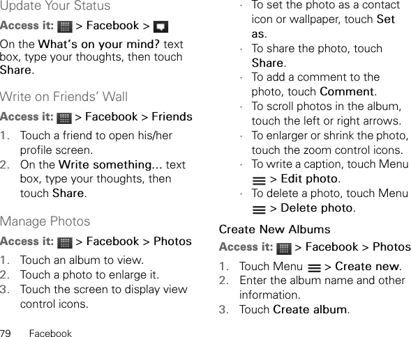 79 FacebookUpdate Your StatusAccess it:  &gt; Facebook &gt; On the What’s on your mind? text box, type your thoughts, then touch Share.Write on Friends’ WallAccess it:  &gt; Facebook &gt; Friends1. Touch a friend to open his/her profile screen.2. On the Write something... text box, type your thoughts, then touch Share.Manage PhotosAccess it:  &gt; Facebook &gt; Photos1. Touch an album to view.2. Touch a photo to enlarge it.3. Touch the screen to display view control icons.•To set the photo as a contact icon or wallpaper, touch Set as.•To share the photo, touch Share.•To add a comment to the photo, touch Comment.•To scroll photos in the album, touch the left or right arrows.•To enlarger or shrink the photo, touch the zoom control icons.•To write a caption, touch Menu  &gt; Edit photo.•To delete a photo, touch Menu  &gt; Delete photo.Create New AlbumsAccess it:  &gt; Facebook &gt; Photos1. Touch Menu   &gt; Create new.2. Enter the album name and other information.3. Touch Create album.