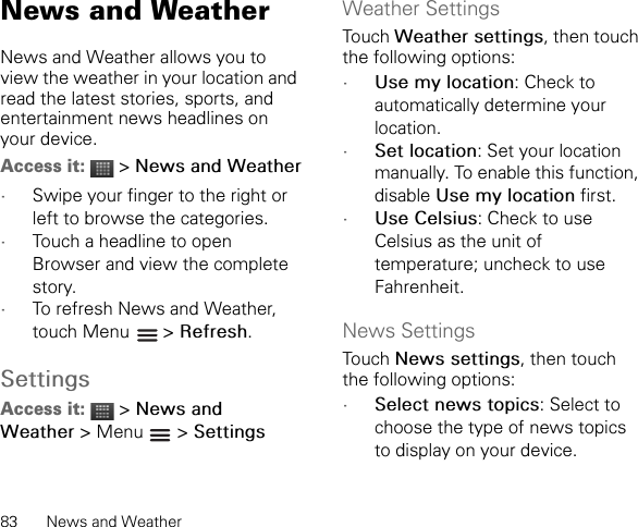 83 News and WeatherNews and WeatherNews and Weather allows you to view the weather in your location and read the latest stories, sports, and entertainment news headlines on your device.Access it:  &gt; News and Weather•Swipe your finger to the right or left to browse the categories.•Touch a headline to open Browser and view the complete story.•To refresh News and Weather, touch Menu   &gt; Refresh.SettingsAccess it:  &gt; News and Weather &gt; Menu   &gt; SettingsWeather SettingsTouch Weather settings, then touch the following options:•Use my location: Check to automatically determine your location.•Set location: Set your location manually. To enable this function, disable Use my location first.•Use Celsius: Check to use Celsius as the unit of temperature; uncheck to use Fahrenheit.News SettingsTouch News settings, then touch the following options:•Select news topics: Select to choose the type of news topics to display on your device.