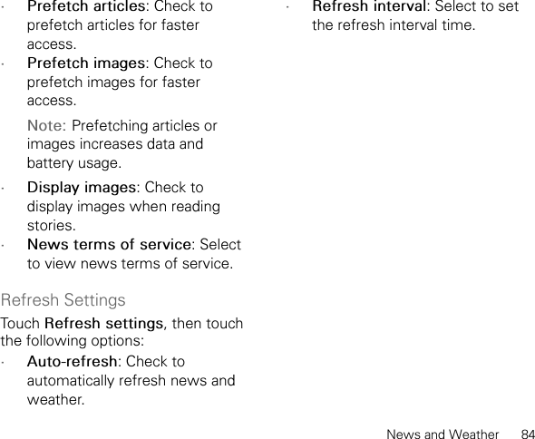 News and Weather      84•Prefetch articles: Check to prefetch articles for faster access.•Prefetch images: Check to prefetch images for faster access.Note: Prefetching articles or images increases data and battery usage.•Display images: Check to display images when reading stories.•News terms of service: Select to view news terms of service.Refresh SettingsTouch Refresh settings, then touch the following options:•Auto-refresh: Check to automatically refresh news and weather.•Refresh interval: Select to set the refresh interval time.