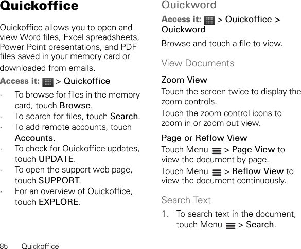 85 QuickofficeQuickofficeQuickoffice allows you to open and view Word files, Excel spreadsheets, Power Point presentations, and PDF files saved in your memory card ordownloaded from emails.Access it:  &gt; Quickoffice•To browse for files in the memory card, touch Browse.•To search for files, touch Search.•To add remote accounts, touch Accounts.•To check for Quickoffice updates, touch UPDATE.•To open the support web page, touch SUPPORT.•For an overview of Quickoffice, touch EXPLORE.QuickwordAccess it:  &gt; Quickoffice &gt; QuickwordBrowse and touch a file to view.View DocumentsZoom ViewTouch the screen twice to display the zoom controls.Touch the zoom control icons to zoom in or zoom out view.Page or Reflow ViewTouch Menu   &gt; Page View to view the document by page.Touch Menu   &gt; Reflow View to view the document continuously.Search Text1. To search text in the document, touch Menu   &gt; Search.