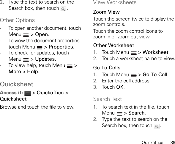 Quickoffice      862. Type the text to search on the Search box, then touch  .Other Options•To open another document, touch Menu  &gt; Open.•To view the document properties, touch Menu   &gt; Properties.•To check for updates, touch Menu  &gt; Updates.•To view help, touch Menu   &gt; More &gt; Help.QuicksheetAccess it:  &gt; Quickoffice &gt;QuicksheetBrowse and touch the file to view.View WorksheetsZoom ViewTouch the screen twice to display the zoom controls.Touch the zoom control icons to zoom in or zoom out view.Other Worksheet1. Touch Menu   &gt; Worksheet.2. Touch a worksheet name to view.Go To Cells1. Touch Menu   &gt; Go To Cell.2. Enter the cell address.3. Touch OK.Search Text1. To search text in the file, touch Menu  &gt; Search.2. Type the text to search on the Search box, then touch  .