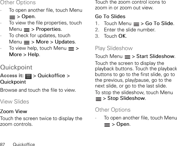 87 QuickofficeOther Options•To open another file, touch Menu  &gt; Open.•To view the file properties, touch Menu  &gt; Properties.•To check for updates, touch Menu  &gt; More &gt; Updates.•To view help, touch Menu   &gt; More &gt; Help.QuickpointAccess it:  &gt; Quickoffice &gt;QuickpointBrowse and touch the file to view.View SlidesZoom ViewTouch the screen twice to display the zoom controls.Touch the zoom control icons to zoom in or zoom out view.Go To Slides1. Touch Menu   &gt; Go To Slide.2. Enter the slide number.3. Touch OK.Play SlideshowTouch Menu   &gt; Start Slideshow.Touch the screen to display the playback buttons. Touch the playback buttons to go to the first slide, go to the previous, play/pause, go to the next slide, or go to the last slide.To stop the slideshow, touch Menu  &gt; Stop Slideshow.Other Options•To open another file, touch Menu  &gt; Open.