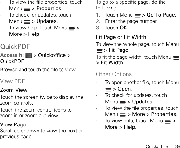Quickoffice      88•To view the file properties, touch Menu  &gt; Properties.•To check for updates, touch Menu  &gt; Updates.•To view help, touch Menu   &gt; More &gt; Help.QuickPDFAccess it:  &gt; Quickoffice &gt;QuickPDFBrowse and touch the file to view.View PDFZoom ViewTouch the screen twice to display the zoom controls.Touch the zoom control icons to zoom in or zoom out view.View PageScroll up or down to view the next or previous page.To go to a specific page, do the following:1. Touch Menu   &gt; Go To Page.2. Enter the page number.3. Touch OK.Fit Page or Fit WidthTo view the whole page, touch Menu  &gt; Fit Page.To fit the page width, touch Menu   &gt;Fit Width.Other Options•To open another file, touch Menu  &gt; Open.•To check for updates, touch Menu  &gt; Updates.•To view the file properties, touch Menu  &gt; More &gt; Properties.•To view help, touch Menu   &gt; More &gt; Help.