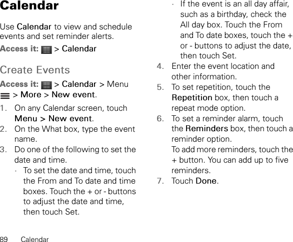 89 CalendarCalendarUse Calendar to view and schedule events and set reminder alerts.Access it:  &gt; CalendarCreate EventsAccess it:  &gt; Calendar &gt; Menu  &gt; More &gt; New event.1. On any Calendar screen, touch Menu &gt; New event.2. On the What box, type the event name.3. Do one of the following to set the date and time.•To set the date and time, touch the From and To date and time boxes. Touch the + or - buttons to adjust the date and time, then touch Set.•If the event is an all day affair, such as a birthday, check the All day box. Touch the From and To date boxes, touch the + or - buttons to adjust the date, then touch Set.4. Enter the event location and other information.5. To set repetition, touch the Repetition box, then touch a repeat mode option.6. To set a reminder alarm, touch the Reminders box, then touch a reminder option.To add more reminders, touch the + button. You can add up to five reminders.7. Touch Done.