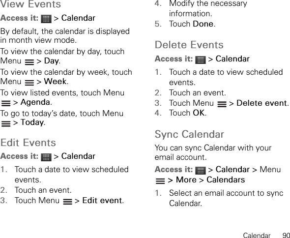 Calendar      90View EventsAccess it:  &gt; CalendarBy default, the calendar is displayed in month view mode.To view the calendar by day, touch Menu  &gt; Day.To view the calendar by week, touch Menu  &gt; Week.To view listed events, touch Menu &gt; Agenda.To go to today’s date, touch Menu  &gt; Today.Edit EventsAccess it:  &gt; Calendar1. Touch a date to view scheduled events.2. Touch an event.3. Touch Menu   &gt; Edit event.4. Modify the necessary information.5. Touch Done.Delete EventsAccess it:  &gt; Calendar1. Touch a date to view scheduled events.2. Touch an event.3. Touch Menu   &gt; Delete event.4. Touch OK.Sync CalendarYou can sync Calendar with your email account.Access it:  &gt; Calendar &gt; Menu  &gt; More &gt; Calendars1. Select an email account to sync Calendar.