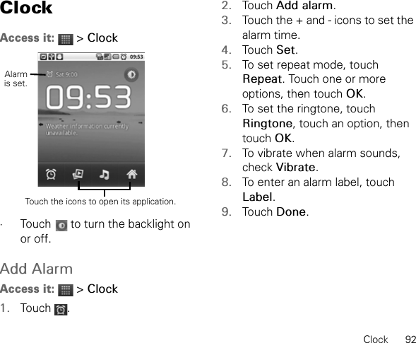 Clock      92ClockAccess it:  &gt; Clock•Touch   to turn the backlight on or off.Add AlarmAccess it:  &gt; Clock1. Touch .2. Touch Add alarm.3. Touch the + and - icons to set the alarm time.4. Touch Set.5. To set repeat mode, touch Repeat. Touch one or more options, then touch OK.6. To set the ringtone, touch Ringtone, touch an option, then touch OK.7. To vibrate when alarm sounds, check Vibrate.8. To enter an alarm label, touch Label.9. Touch Done.Touch the icons to open its application.Alarmis set.