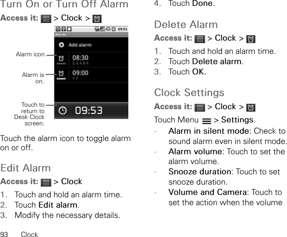 93 ClockTurn On or Turn Off AlarmAccess it:  &gt; Clock &gt;Touch the alarm icon to toggle alarm on or off.Edit AlarmAccess it:  &gt; Clock1. Touch and hold an alarm time.2. Touch Edit alarm.3. Modify the necessary details.4. Touch Done.Delete AlarmAccess it:  &gt; Clock &gt;1. Touch and hold an alarm time.2. Touch Delete alarm.3. Touch OK.Clock SettingsAccess it:  &gt; Clock &gt;Touch Menu   &gt; Settings.•Alarm in silent mode: Check to sound alarm even in silent mode.•Alarm volume: Touch to set the alarm volume.•Snooze duration: Touch to set snooze duration.•Volume and Camera: Touch to set the action when the volume Alarm iconAlarm ison.Touch toreturn toDesk Clockscreen.