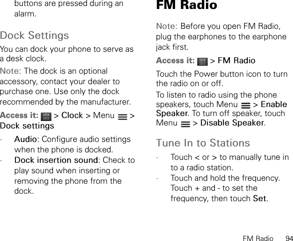 FM Radio      94buttons are pressed during an alarm.Dock SettingsYou can dock your phone to serve as a desk clock.Note: The dock is an optional accessory, contact your dealer to purchase one. Use only the dock recommended by the manufacturer.Access it:  &gt; Clock &gt; Menu   &gt; Dock settings•Audio: Configure audio settings when the phone is docked.•Dock insertion sound: Check to play sound when inserting or removing the phone from the dock.FM RadioNote: Before you open FM Radio, plug the earphones to the earphone jack first.Access it:  &gt; FM RadioTouch the Power button icon to turn the radio on or off.To listen to radio using the phone speakers, touch Menu   &gt; EnableSpeaker. To turn off speaker, touch Menu  &gt; Disable Speaker.Tune In to Stations•Touch &lt; or &gt; to manually tune in to a radio station.•Touch and hold the frequency. Touch + and - to set the frequency, then touch Set.