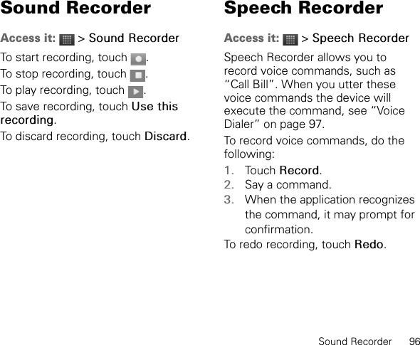 Sound Recorder      96Sound RecorderAccess it:  &gt; Sound RecorderTo start recording, touch  .To stop recording, touch  .To play recording, touch  .To save recording, touch Use this recording.To discard recording, touch Discard.Speech RecorderAccess it:  &gt; Speech RecorderSpeech Recorder allows you to record voice commands, such as “Call Bill”. When you utter these voice commands the device will execute the command, see “Voice Dialer” on page 97.To record voice commands, do the following:1. Touch Record.2. Say a command.3. When the application recognizes the command, it may prompt for confirmation.To redo recording, touch Redo.