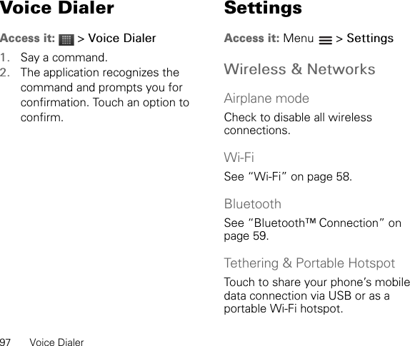 97 Voice DialerVoice DialerAccess it:  &gt; Voice Dialer1. Say a command.2. The application recognizes the command and prompts you for confirmation. Touch an option to confirm.SettingsAccess it: Menu  &gt; SettingsWireless &amp; NetworksAirplane modeCheck to disable all wireless connections.Wi-FiSee “Wi-Fi” on page 58.BluetoothSee “Bluetooth™ Connection” on page 59.Tethering &amp; Portable HotspotTouch to share your phone’s mobile data connection via USB or as a portable Wi-Fi hotspot.