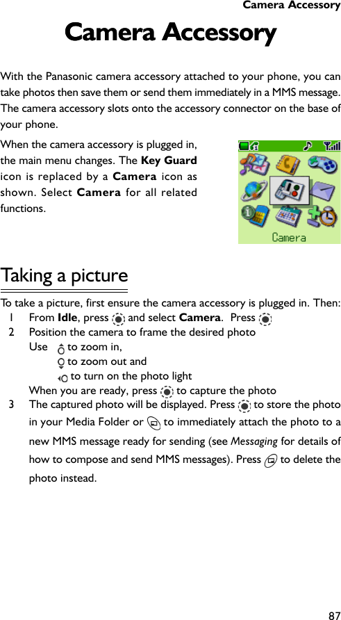 Camera Accessory87Camera AccessoryCamera AccessoryWith the Panasonic camera accessory attached to your phone, you cantake photos then save them or send them immediately in a MMS message.The camera accessory slots onto the accessory connector on the base ofyour phone.When the camera accessory is plugged in,the main menu changes. The Key Guardicon is replaced by a Camera icon asshown. Select Camera for all relatedfunctions.Taking a pictureTo take a picture, first ensure the camera accessory is plugged in. Then:1 From Idle, press   and select Camera.  Press 2 Position the camera to frame the desired photoUse  to zoom in, to zoom out and to turn on the photo lightWhen you are ready, press   to capture the photo3 The captured photo will be displayed. Press   to store the photoin your Media Folder or   to immediately attach the photo to anew MMS message ready for sending (see Messaging for details ofhow to compose and send MMS messages). Press   to delete thephoto instead.