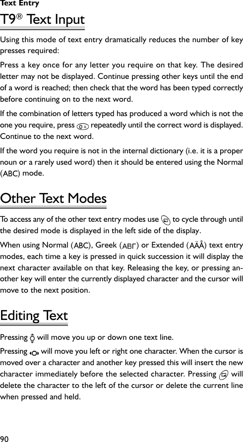 Text Entry90T9® Text InputUsing this mode of text entry dramatically reduces the number of keypresses required:Press a key once for any letter you require on that key. The desiredletter may not be displayed. Continue pressing other keys until the endof a word is reached; then check that the word has been typed correctlybefore continuing on to the next word.If the combination of letters typed has produced a word which is not theone you require, press   repeatedly until the correct word is displayed.Continue to the next word.If the word you require is not in the internal dictionary (i.e. it is a propernoun or a rarely used word) then it should be entered using the Normal() mode.Other Text ModesTo access any of the other text entry modes use   to cycle through untilthe desired mode is displayed in the left side of the display.When using Normal ( ), Greek ( ) or Extended ( ) text entrymodes, each time a key is pressed in quick succession it will display thenext character available on that key. Releasing the key, or pressing an-other key will enter the currently displayed character and the cursor willmove to the next position.Editing TextPressing   will move you up or down one text line.Pressing   will move you left or right one character. When the cursor ismoved over a character and another key pressed this will insert the newcharacter immediately before the selected character. Pressing   willdelete the character to the left of the cursor or delete the current linewhen pressed and held.