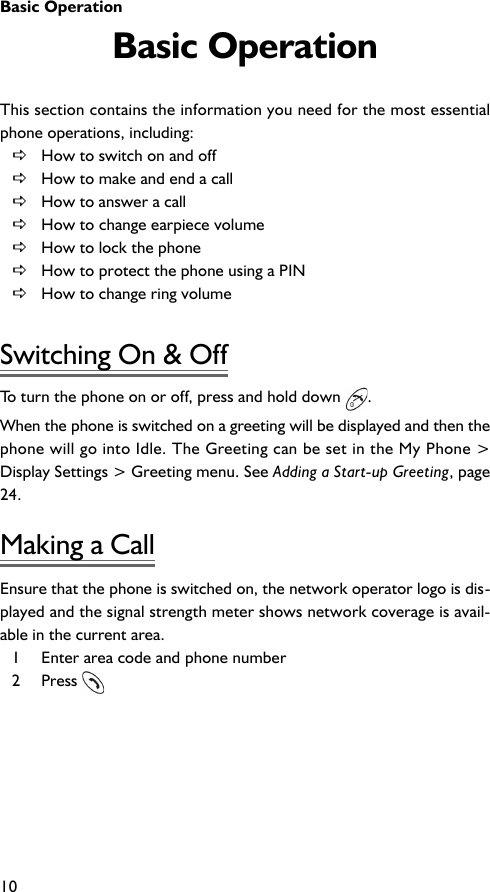Basic Operation10Basic OperationThis section contains the information you need for the most essentialphone operations, including:DHow to switch on and offDHow to make and end a callDHow to answer a callDHow to change earpiece volumeDHow to lock the phoneDHow to protect the phone using a PINDHow to change ring volumeSwitching On &amp; OffTo turn the phone on or off, press and hold down  .When the phone is switched on a greeting will be displayed and then thephone will go into Idle. The Greeting can be set in the My Phone &gt;Display Settings &gt; Greeting menu. See Adding a Start-up Greeting, page24.Making a CallEnsure that the phone is switched on, the network operator logo is dis-played and the signal strength meter shows network coverage is avail-able in the current area.1 Enter area code and phone number2 Press 