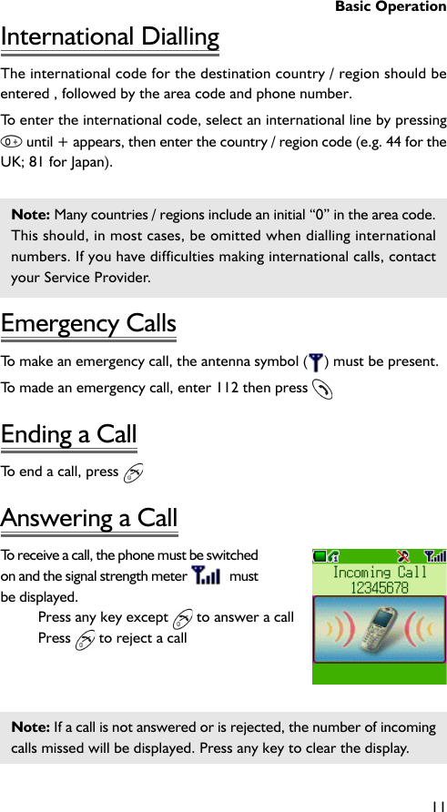 Basic Operation11International DiallingThe international code for the destination country / region should beentered , followed by the area code and phone number.To enter the international code, select an international line by pressing until + appears, then enter the country / region code (e.g. 44 for theUK; 81 for Japan).Note: Many countries / regions include an initial “0” in the area code.This should, in most cases, be omitted when dialling internationalnumbers. If you have difficulties making international calls, contactyour Service Provider.Emergency CallsTo make an emergency call, the antenna symbol ( ) must be present.To made an emergency call, enter 112 then press Ending a CallTo end a call, press Answering a CallTo receive a call, the phone must be switchedon and the signal strength meter   mustbe displayed.Press any key except   to answer a callPress   to reject a callNote: If a call is not answered or is rejected, the number of incomingcalls missed will be displayed. Press any key to clear the display.