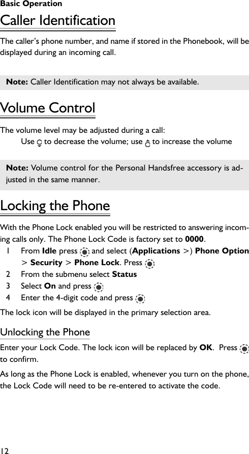 Basic Operation12Caller IdentificationThe caller’s phone number, and name if stored in the Phonebook, will bedisplayed during an incoming call.Note: Caller Identification may not always be available.Volume ControlThe volume level may be adjusted during a call:Use   to decrease the volume; use   to increase the volumeNote: Volume control for the Personal Handsfree accessory is ad-justed in the same manner.Locking the PhoneWith the Phone Lock enabled you will be restricted to answering incom-ing calls only. The Phone Lock Code is factory set to 0000.1 From Idle press   and select (Applications &gt;) Phone Option&gt; Security &gt; Phone Lock. Press 2 From the submenu select Status3 Select On and press 4 Enter the 4-digit code and press The lock icon will be displayed in the primary selection area.Unlocking the PhoneEnter your Lock Code. The lock icon will be replaced by OK.  Press to confirm.As long as the Phone Lock is enabled, whenever you turn on the phone,the Lock Code will need to be re-entered to activate the code.