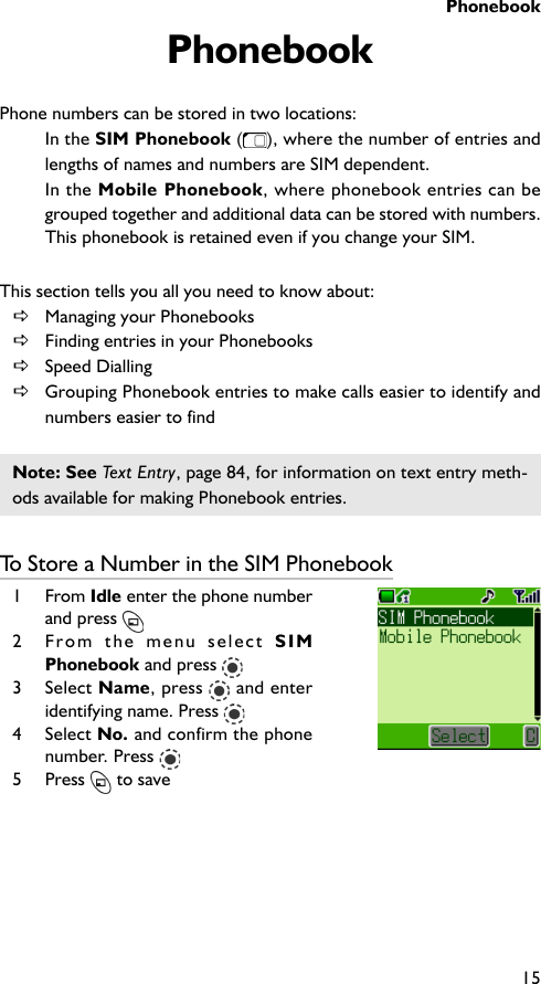 Phonebook15PhonebookPhone numbers can be stored in two locations:In the SIM Phonebook ( ), where the number of entries andlengths of names and numbers are SIM dependent.In the Mobile Phonebook, where phonebook entries can begrouped together and additional data can be stored with numbers.This phonebook is retained even if you change your SIM.This section tells you all you need to know about:DManaging your PhonebooksDFinding entries in your PhonebooksDSpeed DiallingDGrouping Phonebook entries to make calls easier to identify andnumbers easier to findNote: See Text Entry, page 84, for information on text entry meth-ods available for making Phonebook entries.To Store a Number in the SIM Phonebook1 From Idle enter the phone numberand press 2 From the menu select SIMPhonebook and press 3 Select Name, press   and enteridentifying name. Press 4 Select No. and confirm the phonenumber. Press 5 Press   to save