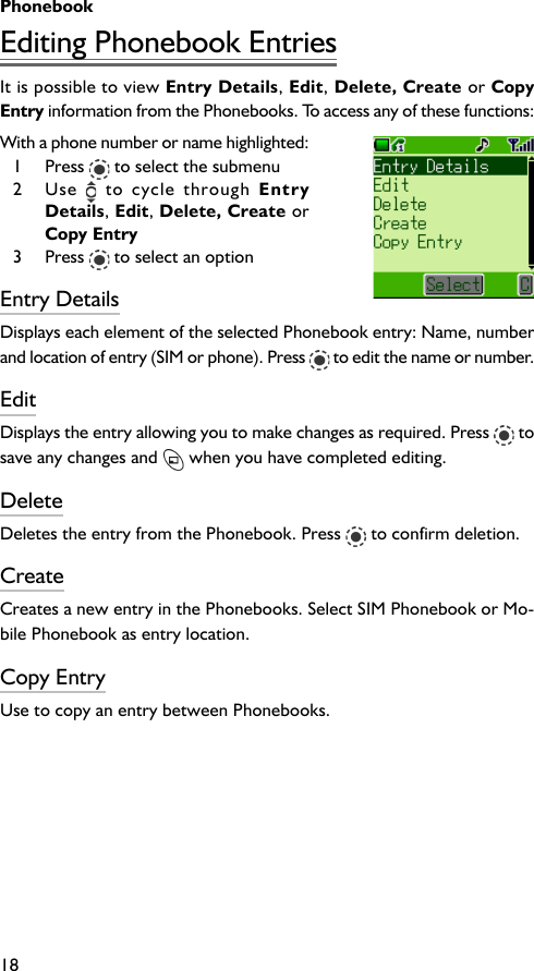 Phonebook18Editing Phonebook EntriesIt is possible to view Entry Details, Edit, Delete, Create or CopyEntry information from the Phonebooks. To access any of these functions:With a phone number or name highlighted:1 Press   to select the submenu2 Use   to cycle through EntryDetails, Edit, Delete, Create orCopy Entry3 Press   to select an optionEntry DetailsDisplays each element of the selected Phonebook entry: Name, numberand location of entry (SIM or phone). Press   to edit the name or number.EditDisplays the entry allowing you to make changes as required. Press   tosave any changes and   when you have completed editing.DeleteDeletes the entry from the Phonebook. Press   to confirm deletion.CreateCreates a new entry in the Phonebooks. Select SIM Phonebook or Mo-bile Phonebook as entry location.Copy EntryUse to copy an entry between Phonebooks.