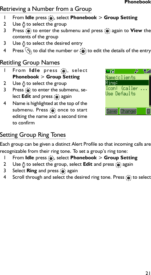 Phonebook21Retrieving a Number from a Group1 From Idle press  , select Phonebook &gt; Group Setting2 Use   to select the group3 Press  to enter the submenu and press   again to View thecontents of the group3 Use   to select the desired entry4 Press   to dial the number or   to edit the details of the entryRetitling Group Names1 From  Idle  press  , selectPhonebook &gt; Group Setting2 Use   to select the group3 Press   to enter the submenu, se-lect Edit and press   again4 Name is highlighted at the top of thesubmenu. Press   once to startediting the name and a second timeto confirmSetting Group Ring TonesEach group can be given a distinct Alert Profile so that incoming calls arerecognizable from their ring tone. To set a group’s ring tone:1 From Idle press , select Phonebook &gt; Group Setting2 Use   to select the group, select Edit and press   again3 Select Ring and press   again4 Scroll through and select the desired ring tone. Press   to select