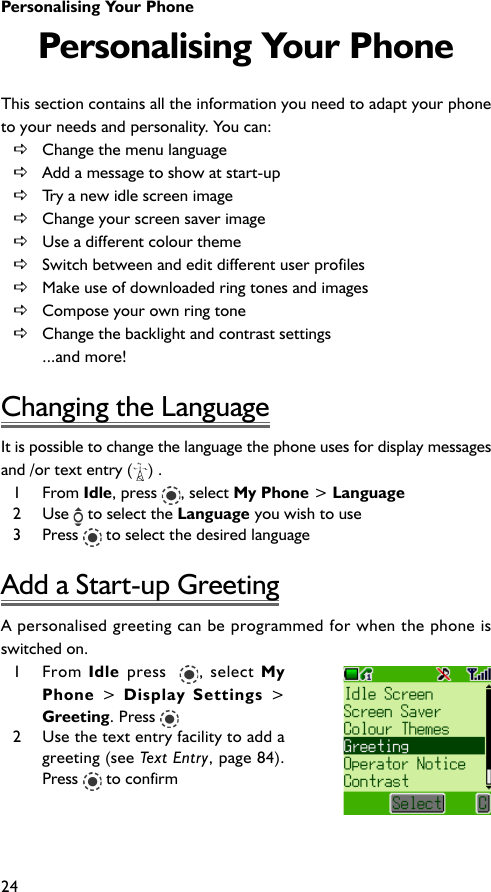 Personalising Your Phone24Personalising Your PhoneThis section contains all the information you need to adapt your phoneto your needs and personality. You can:DChange the menu languageDAdd a message to show at start-upDTry a new idle screen imageDChange your screen saver imageDUse a different colour themeDSwitch between and edit different user profilesDMake use of downloaded ring tones and imagesDCompose your own ring toneDChange the backlight and contrast settings...and more!Changing the LanguageIt is possible to change the language the phone uses for display messagesand /or text entry ( ) .1 From Idle, press  , select My Phone &gt; Language2 Use   to select the Language you wish to use3 Press   to select the desired languageAdd a Start-up GreetingA personalised greeting can be programmed for when the phone isswitched on.1 From Idle press  , select MyPhone &gt; Display Settings &gt;Greeting. Press 2 Use the text entry facility to add agreeting (see Text Entry, page 84).Press  to confirm