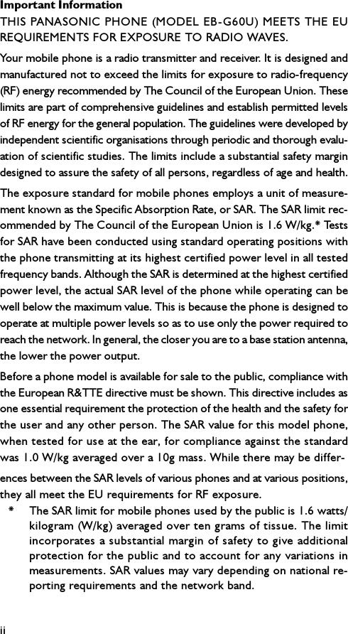 Important InformationiiTHIS PANASONIC PHONE (MODEL EB-G60U) MEETS THE EUREQUIREMENTS FOR EXPOSURE TO RADIO WAVES.Your mobile phone is a radio transmitter and receiver. It is designed andmanufactured not to exceed the limits for exposure to radio-frequency(RF) energy recommended by The Council of the European Union. Theselimits are part of comprehensive guidelines and establish permitted levelsof RF energy for the general population. The guidelines were developed byindependent scientific organisations through periodic and thorough evalu-ation of scientific studies. The limits include a substantial safety margindesigned to assure the safety of all persons, regardless of age and health.The exposure standard for mobile phones employs a unit of measure-ment known as the Specific Absorption Rate, or SAR. The SAR limit rec-ommended by The Council of the European Union is 1.6 W/kg.* Testsfor SAR have been conducted using standard operating positions withthe phone transmitting at its highest certified power level in all testedfrequency bands. Although the SAR is determined at the highest certifiedpower level, the actual SAR level of the phone while operating can bewell below the maximum value. This is because the phone is designed tooperate at multiple power levels so as to use only the power required toreach the network. In general, the closer you are to a base station antenna,the lower the power output.Before a phone model is available for sale to the public, compliance withthe European R&amp;TTE directive must be shown. This directive includes asone essential requirement the protection of the health and the safety forthe user and any other person. The SAR value for this model phone,when tested for use at the ear, for compliance against the standardwas 1.0 W/kg averaged over a 10g mass. While there may be differ-ences between the SAR levels of various phones and at various positions,they all meet the EU requirements for RF exposure.* The SAR limit for mobile phones used by the public is 1.6 watts/kilogram (W/kg) averaged over ten grams of tissue. The limitincorporates a substantial margin of safety to give additionalprotection for the public and to account for any variations inmeasurements. SAR values may vary depending on national re-porting requirements and the network band.