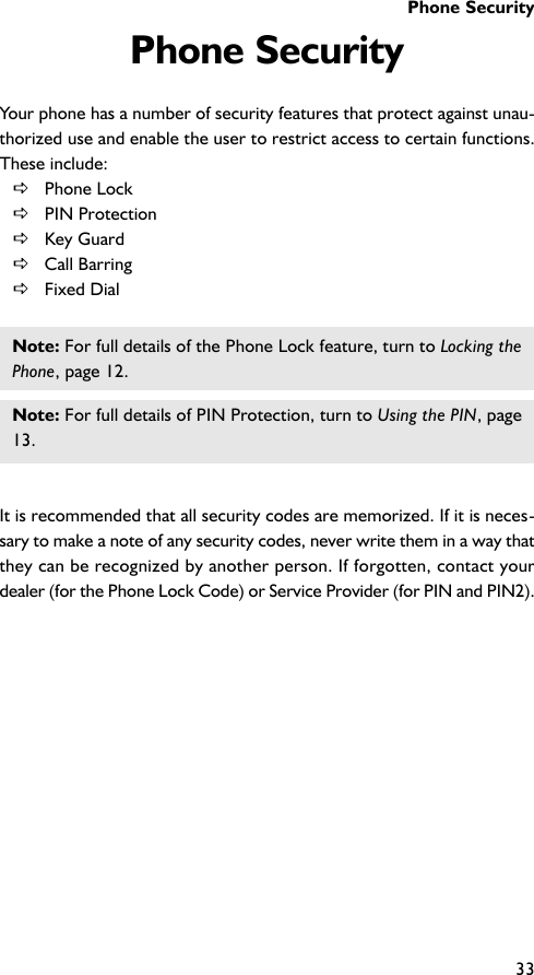 Phone Security33Phone SecurityYour phone has a number of security features that protect against unau-thorized use and enable the user to restrict access to certain functions.These include:DPhone LockDPIN ProtectionDKey GuardDCall BarringDFixed DialNote: For full details of the Phone Lock feature, turn to Locking thePhone, page 12.Note: For full details of PIN Protection, turn to Using the PIN, page13.It is recommended that all security codes are memorized. If it is neces-sary to make a note of any security codes, never write them in a way thatthey can be recognized by another person. If forgotten, contact yourdealer (for the Phone Lock Code) or Service Provider (for PIN and PIN2).