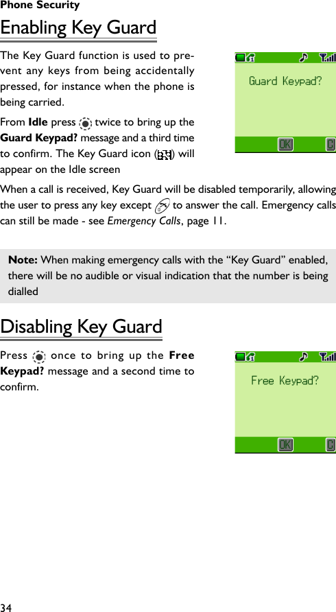 Phone Security34Enabling Key GuardThe Key Guard function is used to pre-vent any keys from being accidentallypressed, for instance when the phone isbeing carried.From Idle press   twice to bring up theGuard Keypad? message and a third timeto confirm. The Key Guard icon ( ) willappear on the Idle screenWhen a call is received, Key Guard will be disabled temporarily, allowingthe user to press any key except   to answer the call. Emergency callscan still be made - see Emergency Calls, page 11.Note: When making emergency calls with the “Key Guard” enabled,there will be no audible or visual indication that the number is beingdialledDisabling Key GuardPress   once to bring up the FreeKeypad? message and a second time toconfirm.