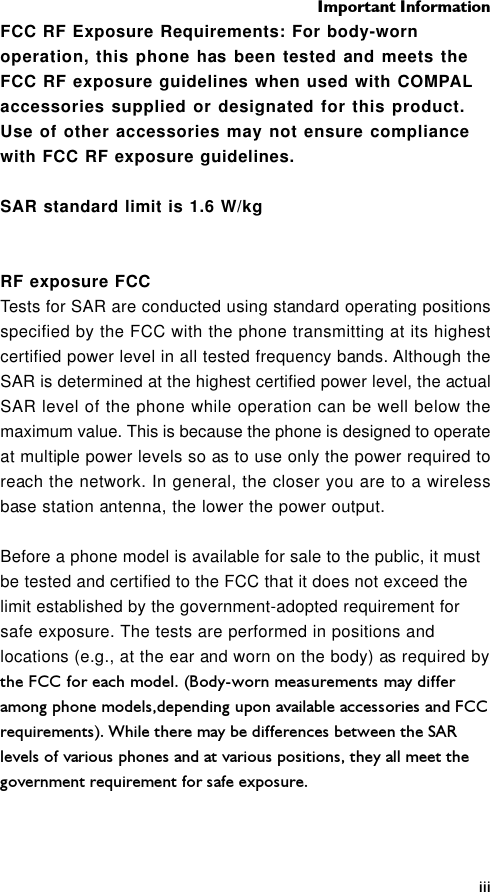 Important InformationiiiFCC RF Exposure Requirements: For body-wornoperation, this phone has been tested and meets theFCC RF exposure guidelines when used with COMPALaccessories supplied or designated for this product.Use of other accessories may not ensure compliancewith FCC RF exposure guidelines.SAR standard limit is 1.6 W/kgRF exposure FCCTests for SAR are conducted using standard operating positionsspecified by the FCC with the phone transmitting at its highestcertified power level in all tested frequency bands. Although theSAR is determined at the highest certified power level, the actualSAR level of the phone while operation can be well below themaximum value. This is because the phone is designed to operateat multiple power levels so as to use only the power required toreach the network. In general, the closer you are to a wirelessbase station antenna, the lower the power output.Before a phone model is available for sale to the public, it mustbe tested and certified to the FCC that it does not exceed thelimit established by the government-adopted requirement forsafe exposure. The tests are performed in positions andlocations (e.g., at the ear and worn on the body) as required bythe FCC for each model. (Body-worn measurements may differamong phone models,depending upon available accessories and FCCrequirements). While there may be differences between the SARlevels of various phones and at various positions, they all meet thegovernment requirement for safe exposure.