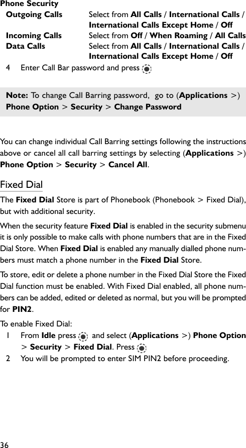 Phone Security36Outgoing Calls Select from All Calls / International Calls /International Calls Except Home / OffIncoming Calls Select from Off / When Roaming / All CallsData Calls Select from All Calls / International Calls /International Calls Except Home / Off4 Enter Call Bar password and press Note: To change Call Barring password,  go to (Applications &gt;)Phone Option &gt; Security &gt; Change PasswordYou can change individual Call Barring settings following the instructionsabove or cancel all call barring settings by selecting (Applications &gt;)Phone Option &gt; Security &gt; Cancel All.Fixed DialThe Fixed Dial Store is part of Phonebook (Phonebook &gt; Fixed Dial),but with additional security.When the security feature Fixed Dial is enabled in the security submenuit is only possible to make calls with phone numbers that are in the FixedDial Store. When Fixed Dial is enabled any manually dialled phone num-bers must match a phone number in the Fixed Dial Store.To store, edit or delete a phone number in the Fixed Dial Store the FixedDial function must be enabled. With Fixed Dial enabled, all phone num-bers can be added, edited or deleted as normal, but you will be promptedfor PIN2.To enable Fixed Dial:1 From Idle press    and select (Applications &gt;) Phone Option&gt; Security &gt; Fixed Dial. Press 2 You will be prompted to enter SIM PIN2 before proceeding.