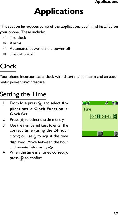 Applications37ApplicationsThis section introduces some of the applications you’ll find installed onyour phone. These include:DThe clockDAlarmsDAutomated power on and power offDThe calculatorClockYour phone incorporates a clock with date/time, an alarm and an auto-matic power on/off feature.Setting the Time1 From Idle press   and select Ap-plications &gt; Clock Function &gt;Clock Set2 Press   to select the time entry3 Use the numbered keys to enter thecorrect time (using the 24-hourclock) or use   to adjust the timedisplayed. Move between the hourand minute fields using 4 When the time is entered correctly,press   to confirm