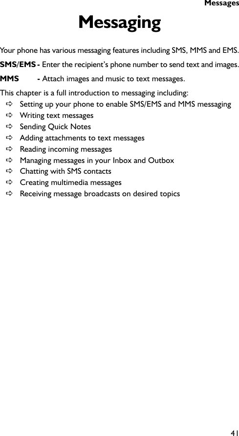 Messages41MessagingYour phone has various messaging features including SMS, MMS and EMS.SMS/EMS - Enter the recipient’s phone number to send text and images.MMS - Attach images and music to text messages.This chapter is a full introduction to messaging including:DSetting up your phone to enable SMS/EMS and MMS messagingDWriting text messagesDSending Quick NotesDAdding attachments to text messagesDReading incoming messagesDManaging messages in your Inbox and OutboxDChatting with SMS contactsDCreating multimedia messagesDReceiving message broadcasts on desired topics