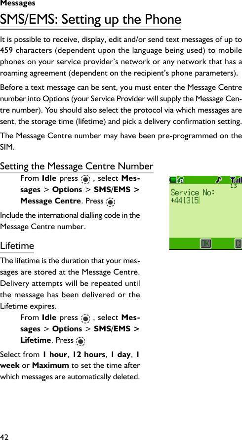 Messages42SMS/EMS: Setting up the PhoneIt is possible to receive, display, edit and/or send text messages of up to459 characters (dependent upon the language being used) to mobilephones on your service provider’s network or any network that has aroaming agreement (dependent on the recipient’s phone parameters).Before a text message can be sent, you must enter the Message Centrenumber into Options (your Service Provider will supply the Message Cen-tre number). You should also select the protocol via which messages aresent, the storage time (lifetime) and pick a delivery confirmation setting.The Message Centre number may have been pre-programmed on theSIM.Setting the Message Centre NumberFrom Idle press   , select Mes-sages &gt; Options &gt; SMS/EMS &gt;Message Centre. Press Include the international dialling code in theMessage Centre number.LifetimeThe lifetime is the duration that your mes-sages are stored at the Message Centre.Delivery attempts will be repeated untilthe message has been delivered or theLifetime expires.From Idle press   , select Mes-sages &gt; Options &gt; SMS/EMS &gt;Lifetime. Press Select from 1 hour, 12 hours, 1 day, 1week or Maximum to set the time afterwhich messages are automatically deleted.