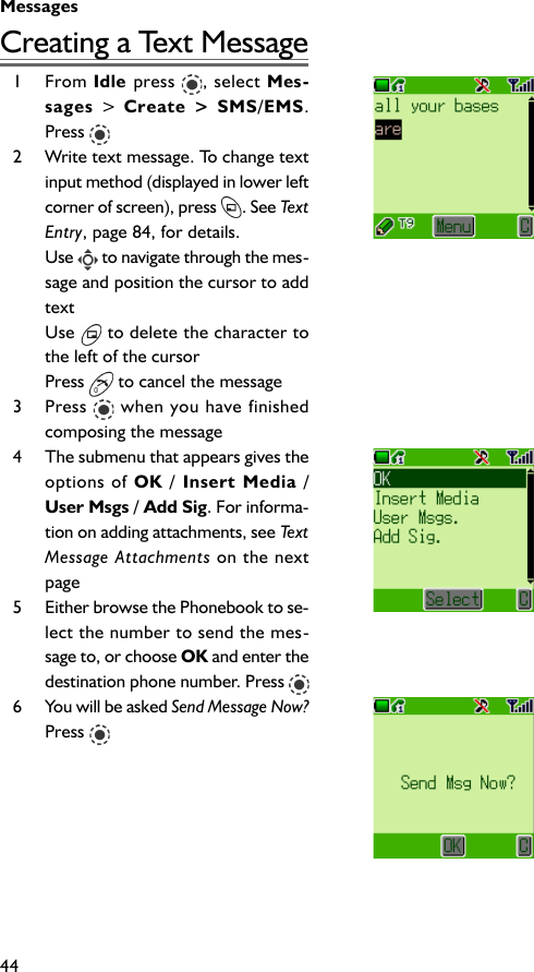 Messages44Creating a Text Message1 From Idle press  , select Mes-sages &gt; Create &gt; SMS/EMS.Press 2 Write text message. To change textinput method (displayed in lower leftcorner of screen), press  . See TextEntry, page 84, for details.Use   to navigate through the mes-sage and position the cursor to addtextUse   to delete the character tothe left of the cursorPress   to cancel the message3 Press   when you have finishedcomposing the message4 The submenu that appears gives theoptions of OK / Insert Media /User Msgs / Add Sig. For informa-tion on adding attachments, see TextMessage Attachments on the nextpage5 Either browse the Phonebook to se-lect the number to send the mes-sage to, or choose OK and enter thedestination phone number. Press 6 You will be asked Send Message Now?Press 