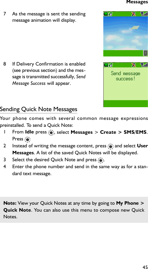 Messages457 As the message is sent the sendingmessage animation will display.8 If Delivery Confirmation is enabled(see previous section) and the mes-sage is transmitted successfully, SendMessage Success will appear.Sending Quick Note MessagesYour phone comes with several common message expressionspreinstalled. To send a Quick Note:1 From Idle press  , select Messages &gt; Create &gt; SMS/EMS.Press 2 Instead of writing the message content, press   and select UserMessages. A list of the saved Quick Notes will be displayed.3 Select the desired Quick Note and press  .4 Enter the phone number and send in the same way as for a stan-dard text message.Note: View your Quick Notes at any time by going to My Phone &gt;Quick Note. You can also use this menu to compose new QuickNotes.