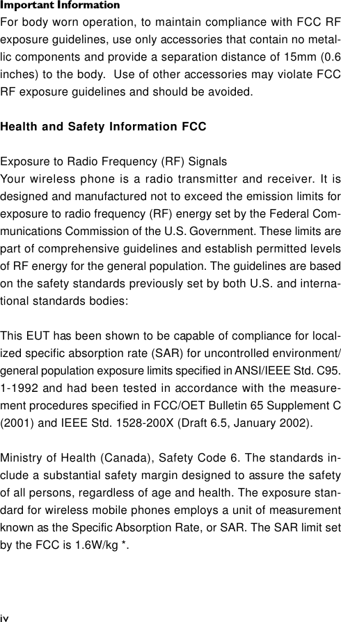 Important InformationivFor body worn operation, to maintain compliance with FCC RFexposure guidelines, use only accessories that contain no metal-lic components and provide a separation distance of 15mm (0.6inches) to the body.  Use of other accessories may violate FCCRF exposure guidelines and should be avoided.Health and Safety Information FCCExposure to Radio Frequency (RF) SignalsYour wireless phone is a radio transmitter and receiver. It isdesigned and manufactured not to exceed the emission limits forexposure to radio frequency (RF) energy set by the Federal Com-munications Commission of the U.S. Government. These limits arepart of comprehensive guidelines and establish permitted levelsof RF energy for the general population. The guidelines are basedon the safety standards previously set by both U.S. and interna-tional standards bodies:This EUT has been shown to be capable of compliance for local-ized specific absorption rate (SAR) for uncontrolled environment/general population exposure limits specified in ANSI/IEEE Std. C95.1-1992 and had been tested in accordance with the measure-ment procedures specified in FCC/OET Bulletin 65 Supplement C(2001) and IEEE Std. 1528-200X (Draft 6.5, January 2002).Ministry of Health (Canada), Safety Code 6. The standards in-clude a substantial safety margin designed to assure the safetyof all persons, regardless of age and health. The exposure stan-dard for wireless mobile phones employs a unit of measurementknown as the Specific Absorption Rate, or SAR. The SAR limit setby the FCC is 1.6W/kg *.