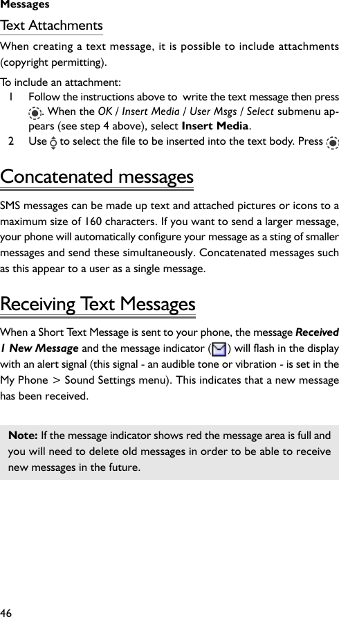 Messages46Text AttachmentsWhen creating a text message, it is possible to include attachments(copyright permitting).To include an attachment:1 Follow the instructions above to  write the text message then press. When the OK / Insert Media / User Msgs / Select submenu ap-pears (see step 4 above), select Insert Media.2 Use   to select the file to be inserted into the text body. Press Concatenated messagesSMS messages can be made up text and attached pictures or icons to amaximum size of 160 characters. If you want to send a larger message,your phone will automatically configure your message as a sting of smallermessages and send these simultaneously. Concatenated messages suchas this appear to a user as a single message.Receiving Text MessagesWhen a Short Text Message is sent to your phone, the message Received1 New Message and the message indicator ( ) will flash in the displaywith an alert signal (this signal - an audible tone or vibration - is set in theMy Phone &gt; Sound Settings menu). This indicates that a new messagehas been received.Note: If the message indicator shows red the message area is full andyou will need to delete old messages in order to be able to receivenew messages in the future.