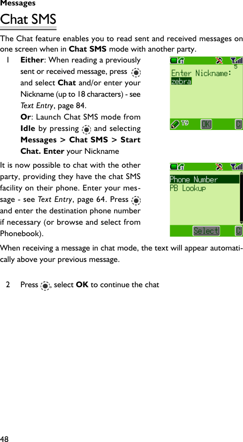 Messages48Chat SMSThe Chat feature enables you to read sent and received messages onone screen when in Chat SMS mode with another party.1Either: When reading a previouslysent or received message, press  and select Chat and/or enter yourNickname (up to 18 characters) - seeText Entry, page 84.Or: Launch Chat SMS mode fromIdle by pressing   and selectingMessages &gt; Chat SMS &gt; StartChat. Enter your NicknameIt is now possible to chat with the otherparty, providing they have the chat SMSfacility on their phone. Enter your mes-sage - see Text Entry, page 64. Press and enter the destination phone numberif necessary (or browse and select fromPhonebook).When receiving a message in chat mode, the text will appear automati-cally above your previous message.2 Press  , select OK to continue the chat