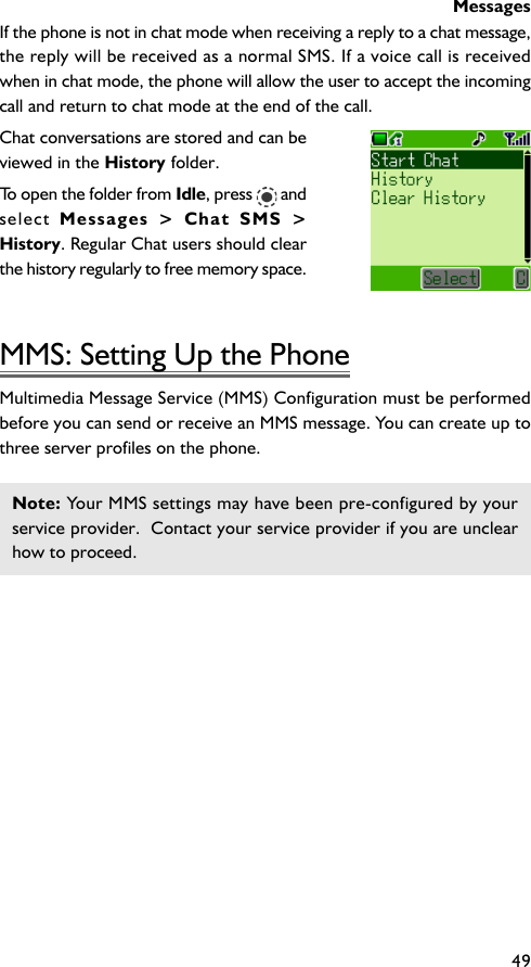 Messages49If the phone is not in chat mode when receiving a reply to a chat message,the reply will be received as a normal SMS. If a voice call is receivedwhen in chat mode, the phone will allow the user to accept the incomingcall and return to chat mode at the end of the call.Chat conversations are stored and can beviewed in the History folder.To open the folder from Idle, press   andselect  Messages &gt; Chat SMS &gt;History. Regular Chat users should clearthe history regularly to free memory space.MMS: Setting Up the PhoneMultimedia Message Service (MMS) Configuration must be performedbefore you can send or receive an MMS message. You can create up tothree server profiles on the phone.Note: Your MMS settings may have been pre-configured by yourservice provider.  Contact your service provider if you are unclearhow to proceed.