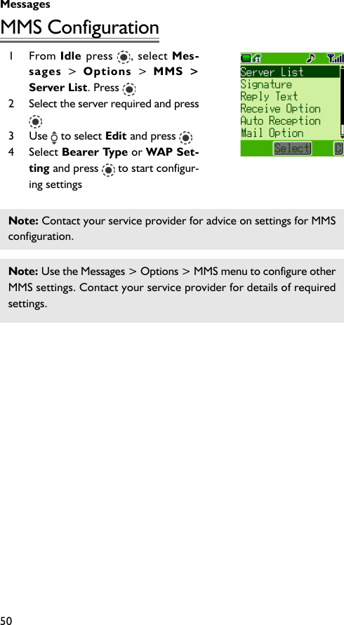 Messages50MMS Configuration1 From Idle press  , select Mes-sages  &gt; Options  &gt; MMS &gt;Server List. Press 2 Select the server required and press3 Use   to select Edit and press 4 Select Bearer Type or WAP Set-ting and press   to start configur-ing settingsNote: Contact your service provider for advice on settings for MMSconfiguration.Note: Use the Messages &gt; Options &gt; MMS menu to configure otherMMS settings. Contact your service provider for details of requiredsettings.