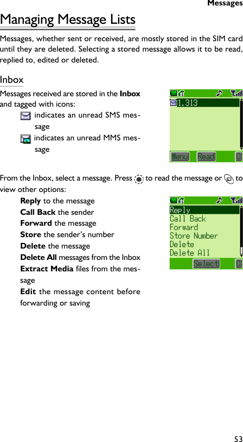Messages53Managing Message ListsMessages, whether sent or received, are mostly stored in the SIM carduntil they are deleted. Selecting a stored message allows it to be read,replied to, edited or deleted.InboxMessages received are stored in the Inboxand tagged with icons: indicates an unread SMS mes-sage indicates an unread MMS mes-sageFrom the Inbox, select a message. Press   to read the message or   toview other options:Reply to the messageCall Back the senderForward the messageStore the sender’s numberDelete the messageDelete All messages from the InboxExtract Media files from the mes-sageEdit the message content beforeforwarding or saving