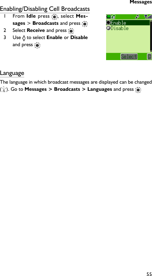 Messages55Enabling/Disabling Cell Broadcasts1 From Idle press  , select Mes-sages &gt; Broadcasts and press 2 Select Receive and press 3 Use   to select Enable or Disableand press LanguageThe language in which broadcast messages are displayed can be changed(). Go to Messages &gt; Broadcasts &gt; Languages and press 