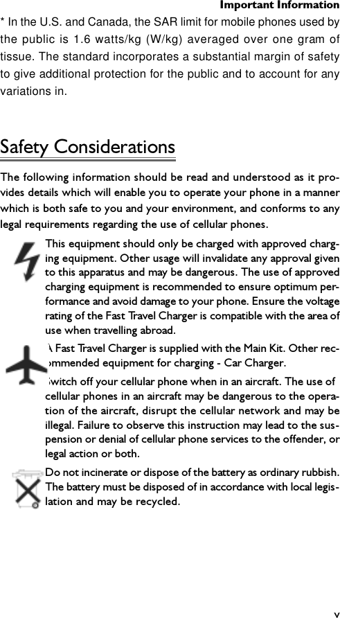 Important Informationv* In the U.S. and Canada, the SAR limit for mobile phones used bythe public is 1.6 watts/kg (W/kg) averaged over one gram oftissue. The standard incorporates a substantial margin of safetyto give additional protection for the public and to account for anyvariations in.Safety ConsiderationsThe following information should be read and understood as it pro-vides details which will enable you to operate your phone in a mannerwhich is both safe to you and your environment, and conforms to anylegal requirements regarding the use of cellular phones.This equipment should only be charged with approved charg-ing equipment. Other usage will invalidate any approval givento this apparatus and may be dangerous. The use of approvedcharging equipment is recommended to ensure optimum per-formance and avoid damage to your phone. Ensure the voltagerating of the Fast Travel Charger is compatible with the area ofuse when travelling abroad.A Fast Travel Charger is supplied with the Main Kit. Other rec-ommended equipment for charging - Car Charger.Switch off your cellular phone when in an aircraft. The use ofcellular phones in an aircraft may be dangerous to the opera-tion of the aircraft, disrupt the cellular network and may beillegal. Failure to observe this instruction may lead to the sus-pension or denial of cellular phone services to the offender, orlegal action or both.Do not incinerate or dispose of the battery as ordinary rubbish.The battery must be disposed of in accordance with local legis-lation and may be recycled.