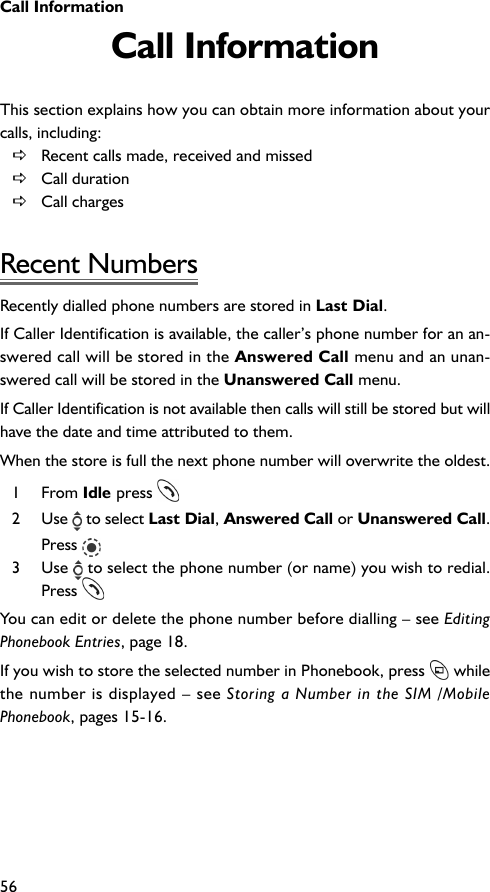 Call Information56Call InformationThis section explains how you can obtain more information about yourcalls, including:DRecent calls made, received and missedDCall durationDCall chargesRecent NumbersRecently dialled phone numbers are stored in Last Dial.If Caller Identification is available, the caller’s phone number for an an-swered call will be stored in the Answered Call menu and an unan-swered call will be stored in the Unanswered Call menu.If Caller Identification is not available then calls will still be stored but willhave the date and time attributed to them.When the store is full the next phone number will overwrite the oldest.1 From Idle press 2 Use   to select Last Dial, Answered Call or Unanswered Call.Press 3 Use   to select the phone number (or name) you wish to redial.Press You can edit or delete the phone number before dialling – see EditingPhonebook Entries, page 18.If you wish to store the selected number in Phonebook, press   whilethe number is displayed – see Storing a Number in the SIM /MobilePhonebook, pages 15-16.
