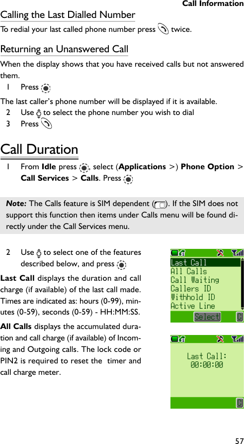 Call Information57Calling the Last Dialled NumberTo redial your last called phone number press   twice.Returning an Unanswered CallWhen the display shows that you have received calls but not answeredthem.1 Press The last caller’s phone number will be displayed if it is available.2 Use   to select the phone number you wish to dial3 Press Call Duration1 From Idle press  , select (Applications &gt;) Phone Option &gt;Call Services &gt; Calls. Press Note: The Calls feature is SIM dependent ( ). If the SIM does notsupport this function then items under Calls menu will be found di-rectly under the Call Services menu.2 Use   to select one of the featuresdescribed below, and press Last Call displays the duration and callcharge (if available) of the last call made.Times are indicated as: hours (0-99), min-utes (0-59), seconds (0-59) - HH:MM:SS.All Calls displays the accumulated dura-tion and call charge (if available) of Incom-ing and Outgoing calls. The lock code orPIN2 is required to reset the  timer andcall charge meter.