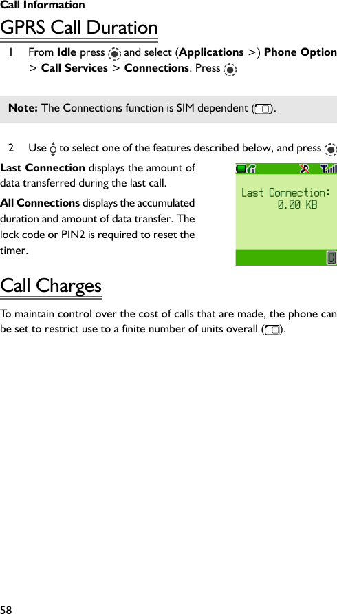 Call Information58GPRS Call Duration1 From Idle press   and select (Applications &gt;) Phone Option&gt; Call Services &gt; Connections. Press Note: The Connections function is SIM dependent ( ).2 Use   to select one of the features described below, and press Last Connection displays the amount ofdata transferred during the last call.All Connections displays the accumulatedduration and amount of data transfer. Thelock code or PIN2 is required to reset thetimer.Call ChargesTo maintain control over the cost of calls that are made, the phone canbe set to restrict use to a finite number of units overall ().