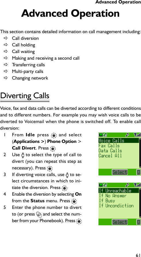 Advanced Operation61Advanced OperationThis section contains detailed information on call management including:DCall diversionDCall holdingDCall waitingDMaking and receiving a second callDTransferring callsDMulti-party callsDChanging networkDiverting CallsVoice, fax and data calls can be diverted according to different conditionsand to different numbers. For example you may wish voice calls to bediverted to Voicemail when the phone is switched off. To enable calldiversion:1 From Idle  press   and select(Applications &gt;) Phone Option &gt;Call Divert. Press 2 Use   to select the type of call todivert (you can repeat this step asnecessary). Press 3 If diverting voice calls, use   to se-lect circumstances in which to ini-tiate the diversion. Press 4 Enable the diversion by selecting Onfrom the Status menu. Press 5 Enter the phone number to divertto (or press   and select the num-ber from your Phonebook). Press 