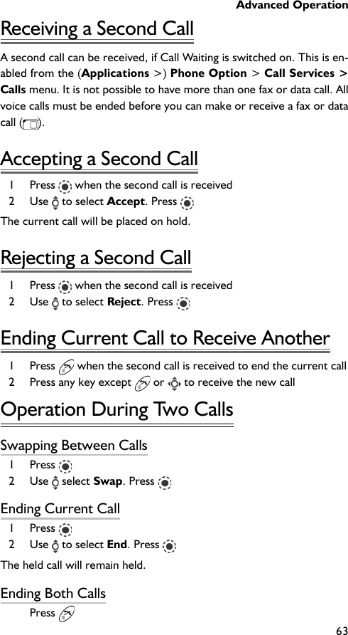 Advanced Operation63Receiving a Second CallA second call can be received, if Call Waiting is switched on. This is en-abled from the (Applications &gt;) Phone Option &gt; Call Services &gt;Calls menu. It is not possible to have more than one fax or data call. Allvoice calls must be ended before you can make or receive a fax or datacall ( ).Accepting a Second Call1 Press   when the second call is received2 Use   to select Accept. Press The current call will be placed on hold.Rejecting a Second Call1 Press   when the second call is received2 Use   to select Reject. Press Ending Current Call to Receive Another1 Press   when the second call is received to end the current call2 Press any key except   or   to receive the new callOperation During Two CallsSwapping Between Calls1 Press 2 Use   select Swap. Press Ending Current Call1 Press 2 Use   to select End. Press The held call will remain held.Ending Both CallsPress 